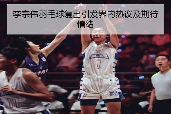 李宗伟羽毛球复出引发界内热议及期待情绪